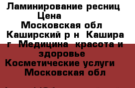 Ламинирование ресниц › Цена ­ 1 500 - Московская обл., Каширский р-н, Кашира г. Медицина, красота и здоровье » Косметические услуги   . Московская обл.